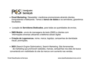  Email Marketing / Newsletter: mecânicas promocionais atraindo clientes,
     conquistando e fidelizando. Temos o banco de dados e os servidores, garantimos
     resultados.


    Locação de Servidores Dedicados, para todas as quantidades de envios;

    SMS Mobile - envio de mensagens de texto (SMS) a clientes com
     informações diversas utilizando a telefonia celular digital.
    Criação de Logomarcas, nome, marca, logotipo, campanhas de identidade
     visual, promoções;


    SEO (Search Engine Optimization), Search Marketing: São ferramentas
      de marketing que promovem websites, marcas, campanhas nos sites de busca
   convertendo em visibilidade do site da marca e em aumento nas vendas.


Portal Classificados de Serviços                       www.classificadosdeservicos.com.br
 