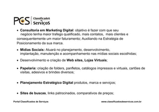  Consultoria em Marketing Digital: objetivo é fazer com que seu
     negócio tenha maior trafego qualificado, mais contatos, mais clientes e
   consequentemente um maior faturamento; Auxiliando na Estratégia de
   Posicionamento da sua marca.
    Mídias Sociais: Atuará no planejamento, desenvolvimento,
     implantação, manutenção e acompanhamento nas mídias sociais escolhidas;
    Desenvolvimento e criação de Web sites, Lojas Virtuais;

    Papelaria: criação de folders, panfletos, catálogos impressos e virtuais, cartões de
     visitas, adesivos e brindes diversos;


    Planejamento Estratégico Digital produtos, marca e serviços;


    Sites de buscas, links patrocinados, comparativos de preços;

Portal Classificados de Serviços                           www.classificadosdeservicos.com.br
 