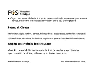  Ouça o seu potencial cliente encontre a necessidade dele e apresente para a nossa
   equipe, nós iremos lhe auxiliar a encontrar o que o seu cliente precisa;


Potenciais Clientes

Imobiliárias, lojas, varejos, bancos, financiadoras, associações, corretores, sindicatos,

Universidades, empresas de todos os segmentos; prestadores de serviços diversos;

Resumo de atividades do Franqueado

•Gestão comercial: Gerenciamento da área de vendas e atendimento,
agendamento de visitas, follow up aos clientes constante;


Portal Classificados de Serviços                            www.classificadosdeservicos.com.br
 