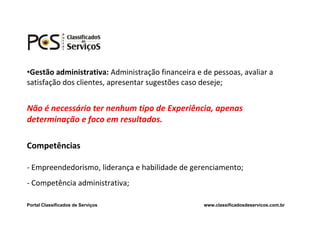 •Gestão administrativa: Administração financeira e de pessoas, avaliar a
satisfação dos clientes, apresentar sugestões caso deseje;


Não é necessário ter nenhum tipo de Experiência, apenas
determinação e foco em resultados.

Competências

- Empreendedorismo, liderança e habilidade de gerenciamento;
- Competência administrativa;

Portal Classificados de Serviços                   www.classificadosdeservicos.com.br
 
