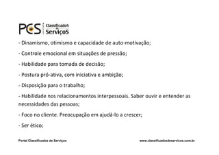 - Dinamismo, otimismo e capacidade de auto-motivação;
- Controle emocional em situações de pressão;
- Habilidade para tomada de decisão;
- Postura pró-ativa, com iniciativa e ambição;
- Disposição para o trabalho;
- Habilidade nos relacionamentos interpessoais. Saber ouvir e entender as
necessidades das pessoas;
- Foco no cliente. Preocupação em ajudá-lo a crescer;
- Ser ético;

Portal Classificados de Serviços                   www.classificadosdeservicos.com.br
 