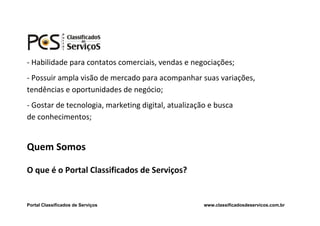 - Habilidade para contatos comerciais, vendas e negociações;
- Possuir ampla visão de mercado para acompanhar suas variações,
tendências e oportunidades de negócio;
- Gostar de tecnologia, marketing digital, atualização e busca
de conhecimentos;


Quem Somos

O que é o Portal Classificados de Serviços?


Portal Classificados de Serviços                     www.classificadosdeservicos.com.br
 