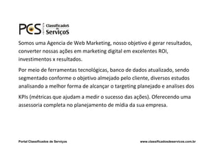 Somos uma Agencia de Web Marketing, nosso objetivo é gerar resultados,
converter nossas ações em marketing digital em excelentes ROI,
investimentos x resultados.
Por meio de ferramentas tecnológicas, banco de dados atualizado, sendo
segmentado conforme o objetivo almejado pelo cliente, diversos estudos
analisando a melhor forma de alcançar o targeting planejado e analises dos
KPIs (métricas que ajudam a medir o sucesso das ações). Oferecendo uma
assessoria completa no planejamento de mídia da sua empresa.




Portal Classificados de Serviços                   www.classificadosdeservicos.com.br
 