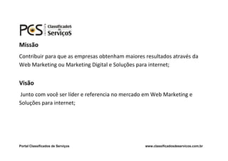 Missão
Contribuir para que as empresas obtenham maiores resultados através da
Web Marketing ou Marketing Digital e Soluções para internet;


Visão
Junto com você ser líder e referencia no mercado em Web Marketing e
Soluções para internet;




Portal Classificados de Serviços                 www.classificadosdeservicos.com.br
 