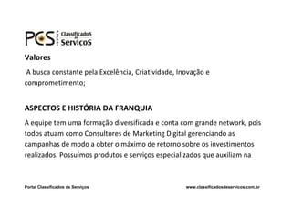 Valores
 A busca constante pela Excelência, Criatividade, Inovação e
comprometimento;


ASPECTOS E HISTÓRIA DA FRANQUIA
A equipe tem uma formação diversificada e conta com grande network, pois
todos atuam como Consultores de Marketing Digital gerenciando as
campanhas de modo a obter o máximo de retorno sobre os investimentos
realizados. Possuímos produtos e serviços especializados que auxiliam na



Portal Classificados de Serviços                    www.classificadosdeservicos.com.br
 