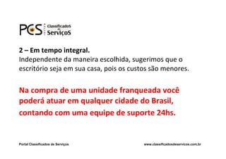 2 – Em tempo integral.
Independente da maneira escolhida, sugerimos que o
escritório seja em sua casa, pois os custos são menores.

Na compra de uma unidade franqueada você
poderá atuar em qualquer cidade do Brasil,
contando com uma equipe de suporte 24hs.


Portal Classificados de Serviços         www.classificadosdeservicos.com.br
 