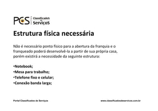 Estrutura física necessária
Não é necessário ponto físico para a abertura da franquia e o
franqueado poderá desenvolvê-la a partir de sua própria casa,
porém existirá a necessidade da seguinte estrutura:

•Notebook;
•Mesa para trabalho;
•Telefone fixo e celular;
•Conexão banda larga;



Portal Classificados de Serviços                   www.classificadosdeservicos.com.br
 