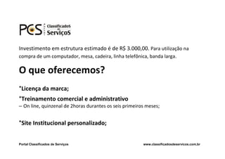 Investimento em estrutura estimado é de R$ 3.000,00. Para utilização na
compra de um computador, mesa, cadeira, linha telefônica, banda larga.

O que oferecemos?
*Licença da marca;
*Treinamento comercial e administrativo
– On line, quinzenal de 2horas durantes os seis primeiros meses;


*Site Institucional personalizado;


Portal Classificados de Serviços                        www.classificadosdeservicos.com.br
 