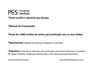 *Você escolhe o domínio que deseja;


*Manual do franqueado;


*Envio de 1.000 cartões de visitas personalizado com os seus dados;


*Documentos: Modelo de briefing, propostas e contratos;


*Papelaria: Enviaremos materiais personalizados para serem impressos, envelopes
A4, papel timbrado, folder para distribuição, entre outros quando necessário;

Portal Classificados de Serviços                        www.classificadosdeservicos.com.br
 