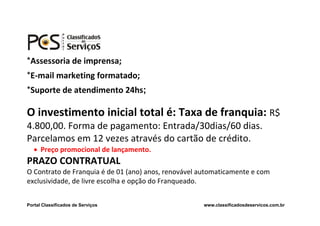 *Assessoria de imprensa;
*E-mail marketing formatado;
*Suporte de atendimento 24hs;

O investimento inicial total é: Taxa de franquia: R$
4.800,00. Forma de pagamento: Entrada/30dias/60 dias.
Parcelamos em 12 vezes através do cartão de crédito.
    Preço promocional de lançamento.
PRAZO CONTRATUAL
O Contrato de Franquia é de 01 (ano) anos, renovável automaticamente e com
exclusividade, de livre escolha e opção do Franqueado.


Portal Classificados de Serviços                     www.classificadosdeservicos.com.br
 