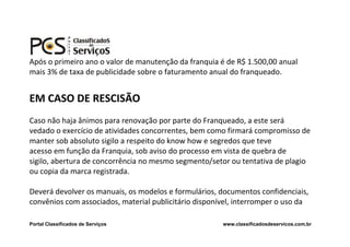 Após o primeiro ano o valor de manutenção da franquia é de R$ 1.500,00 anual
mais 3% de taxa de publicidade sobre o faturamento anual do franqueado.


EM CASO DE RESCISÃO
Caso não haja ânimos para renovação por parte do Franqueado, a este será
vedado o exercício de atividades concorrentes, bem como firmará compromisso de
manter sob absoluto sigilo a respeito do know how e segredos que teve
acesso em função da Franquia, sob aviso do processo em vista de quebra de
sigilo, abertura de concorrência no mesmo segmento/setor ou tentativa de plagio
ou copia da marca registrada.

Deverá devolver os manuais, os modelos e formulários, documentos confidenciais,
convênios com associados, material publicitário disponível, interromper o uso da

Portal Classificados de Serviços                       www.classificadosdeservicos.com.br
 
