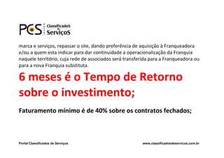 marca e serviços, repassar o site, dando preferência de aquisição à Franqueadora
e/ou a quem esta indicar para dar continuidade a operacionalização da Franquia
naquele território, cuja rede de associados será transferida para a Franqueadora ou
para a nova Franquia substituta.

6 meses é o Tempo de Retorno
sobre o investimento;
Faturamento mínimo é de 40% sobre os contratos fechados;



Portal Classificados de Serviços                        www.classificadosdeservicos.com.br
 