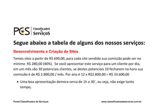 Segue abaixo a tabela de alguns dos nossos serviços:
Desenvolvimento e Criação de Sites
Temos sites a partir de R$ 699,00, para cada site vendido sua comissão pode ser no
mínimo R$ 280,00 (40%). Se você apresentar este serviço para um cliente por dia,
em um mês são 30 potenciais clientes, se destes potenciais 10 fecharem na hora sua
comissão é de R$ 2.800,00 / mês. Por ano é 12 x R$2.800,00 = R$ 33.600,00
    Uma boa apresentação demora cerca de 1h e 30`, ou seja, não exige tanto
     tempo;


Portal Classificados de Serviços                       www.classificadosdeservicos.com.br
 