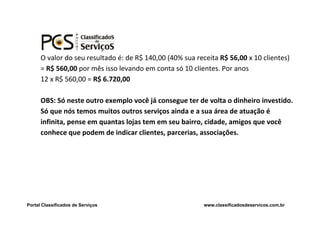 O valor do seu resultado é: de R$ 140,00 (40% sua receita R$ 56,00 x 10 clientes)
      = R$ 560,00 por mês isso levando em conta só 10 clientes. Por anos
      12 x R$ 560,00 = R$ 6.720,00

      OBS: Só neste outro exemplo você já consegue ter de volta o dinheiro investido.
      Só que nós temos muitos outros serviços ainda e a sua área de atuação é
      infinita, pense em quantas lojas tem em seu bairro, cidade, amigos que você
      conhece que podem de indicar clientes, parcerias, associações.




Portal Classificados de Serviços                           www.classificadosdeservicos.com.br
 