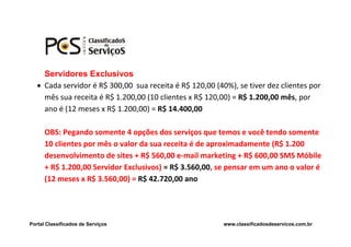 Servidores Exclusivos
    Cada servidor é R$ 300,00 sua receita é R$ 120,00 (40%), se tiver dez clientes por
     mês sua receita é R$ 1.200,00 (10 clientes x R$ 120,00) = R$ 1.200,00 mês, por
     ano é (12 meses x R$ 1.200,00) = R$ 14.400,00

      OBS: Pegando somente 4 opções dos serviços que temos e você tendo somente
      10 clientes por mês o valor da sua receita é de aproximadamente (R$ 1.200
      desenvolvimento de sites + R$ 560,00 e-mail marketing + R$ 600,00 SMS Móbile
      + R$ 1.200,00 Servidor Exclusivos) = R$ 3.560,00, se pensar em um ano o valor é
      (12 meses x R$ 3.560,00) = R$ 42.720,00 ano




Portal Classificados de Serviços                          www.classificadosdeservicos.com.br
 