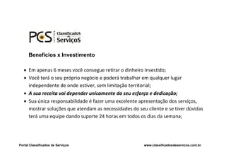 Benefícios x Investimento

    Em apenas 6 meses você consegue retirar o dinheiro investido;
    Você terá o seu próprio negócio e poderá trabalhar em qualquer lugar
     independente de onde estiver, sem limitação territorial;
    A sua receita vai depender unicamente do seu esforço e dedicação;
    Sua única responsabilidade é fazer uma excelente apresentação dos serviços,
     mostrar soluções que atendam as necessidades do seu cliente e se tiver dúvidas
     terá uma equipe dando suporte 24 horas em todos os dias da semana;




Portal Classificados de Serviços                        www.classificadosdeservicos.com.br
 