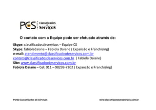 O contato com a Equipe pode ser efetuado através de:
Skype: classificadosdeservicos – Equipe CS
Skype: fabioladaiane – Fabíola Daiane ( Expansão e Franchising)
e-mail: atendimento@classificadosdeservicos.com.br
contato@classificadosdeservicos.com.br ( Fabíola Daiane)
Site: www.classificadosdeservicos.com.br
Fabíola Daiane – Cel: 011 – 98298-7202 ( Expansão e Franchising)




Portal Classificados de Serviços                       www.classificadosdeservicos.com.br
 