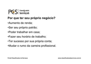 Por que ter seu próprio negócio?
•Aumento de renda;
•Ser seu próprio patrão;
•Poder trabalhar em casa;
•Fazer seu horário de trabalho;
•Ter sucesso por sua própria conta;
•Mudar o rumo da carreira profissional.



Portal Classificados de Serviços          www.classificadosdeservicos.com.br
 