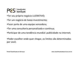 •Ter seu próprio negócio LUCRATIVO;
•Ter um negócio de baixo investimento;
•Fazer parte de uma equipe vencedora;
•Ter uma consultoria personalizada e contínua;
•Participar de uma tendência mundial: publicidade na internet;

•Poder escolher onde quer chegar, os limites são determinados
por você;


Portal Classificados de Serviços           www.classificadosdeservicos.com.br
 