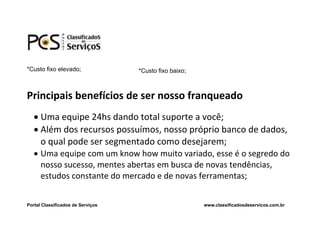 *Custo fixo elevado;               *Custo fixo baixo;



Principais benefícios de ser nosso franqueado
    Uma equipe 24hs dando total suporte a você;
    Além dos recursos possuímos, nosso próprio banco de dados,
     o qual pode ser segmentado como desejarem;
    Uma equipe com um know how muito variado, esse é o segredo do
     nosso sucesso, mentes abertas em busca de novas tendências,
     estudos constante do mercado e de novas ferramentas;


Portal Classificados de Serviços                        www.classificadosdeservicos.com.br
 