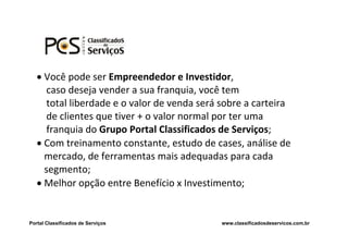  Você pode ser Empreendedor e Investidor,
      caso deseja vender a sua franquia, você tem
      total liberdade e o valor de venda será sobre a carteira
      de clientes que tiver + o valor normal por ter uma
      franquia do Grupo Portal Classificados de Serviços;
    Com treinamento constante, estudo de cases, análise de
     mercado, de ferramentas mais adequadas para cada
     segmento;
    Melhor opção entre Benefício x Investimento;


Portal Classificados de Serviços             www.classificadosdeservicos.com.br
 