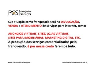 Sua atuação como franqueado será na DIVULGAÇÃO,
VENDA e ATENDIMENTO de serviços para internet, como:

ANÚNCIOS VIRTUAIS, SITES, LOJAS VIRTUAIS,
SITES PARA IMOBILIÁRIAS, MARKETING DIGITAL, ETC.
A produção dos serviços comercializados pelo
franqueado, é por nossa conta faremos tudo.



Portal Classificados de Serviços    www.classificadosdeservicos.com.br
 