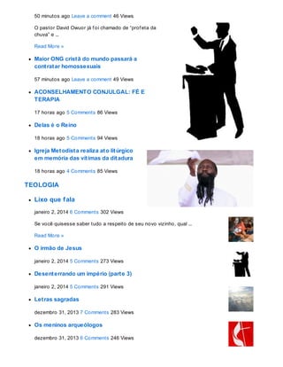 50 minutos ago Leave a comment 46 Views
O pastor David Owuor já f oi chamado de “prof eta da
chuva” e ...
Read More »
Maior ONG cristã do mundo passará a
contratar homossexuais
57 minutos ago Leave a comment 49 Views
ACONSELHAMENTO CONJULGAL: FÉ E
TERAPIA
17 horas ago 5 Comments 86 Views
Delas é o Reino
18 horas ago 5 Comments 94 Views
Igreja Metodista realiza ato litúrgico
em memória das vítimas da ditadura
18 horas ago 4 Comments 85 Views
TEOLOGIA
Lixo que fala
janeiro 2, 2014 6 Comments 302 Views
Se você quisesse saber tudo a respeito de seu novo vizinho, qual ...
Read More »
O irmão de Jesus
janeiro 2, 2014 5 Comments 273 Views
Desenterrando um império (parte 3)
janeiro 2, 2014 5 Comments 291 Views
Letras sagradas
dezembro 31, 2013 7 Comments 283 Views
Os meninos arqueólogos
dezembro 31, 2013 6 Comments 246 Views
 