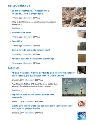 ESTUDOS BÍBLICOS
Sonhos Frustrados… Adolescência
Roubada… Pais Complicados
17 horas ago 5 Comments 89 Views
A Paz do Senhor amados, aqui estou mais uma vez para
apresentar ...
Read More »
A minha casa é santa
17 horas ago 5 Comments 90 Views
Deus, O Pai
17 horas ago 4 Comments 93 Views
Onde estava Deus quando mais precisei?
18 horas ago 5 Comments 92 Views
Adolescência: Pais e filhos numa eterna briga
18 horas ago 5 Comments 89 Views
EVENTOS
Abaixo-Assinado: Contra conteúdo pejorativo em desfavor
dos cristãos, produzido por PORTA DOS FUNDOS
janeiro 27, 2014 8 Comments 253 Views
Para: Ministério Público. OAB Brasil(Comissão de liberdade
religiosa) .Secretaria nacional de direitos Humanos. ...
Read More »
Separada a nove meses, Vanilda Bordieri casa
novamente
janeiro 27, 2014 5 Comments 435 Views
Evento Consciência Cristã traz palestras sobre valores cristãos e
edificação da igreja na Paraíba
janeiro 25, 2014 5 Comments 249 Views
 