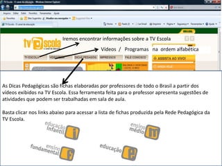 Iremos encontrar informações sobre a TV Escola
As Dicas Pedagógicas são fichas elaboradas por professores de todo o Brasil a partir dos
vídeos exibidos na TV Escola. Essa ferramenta feita para o professor apresenta sugestões de
atividades que podem ser trabalhadas em sala de aula.
Basta clicar nos links abaixo para acessar a lista de fichas produzida pela Rede Pedagógica da
TV Escola.
Vídeos / Programas na ordem alfabética
 