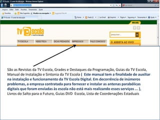 São as Revistas da TV Escola, Grades e Destaques da Programação, Guias da TV Escola,
Manual de Instalação e Sintonia da TV Escola ( Este manual tem a finalidade de auxiliar
na instalação e funcionamento da TV Escola Digital. Em decorrência de inúmeros
problemas, a empresa contratada para fornecer e instalar as antenas parabólicas
digitais que foram enviadas às escola não está mais realizando esses serviços ... ),
Livros do Salto para o Futuro, Guias DVD Escola, Lista de Coordenações Estaduais
 