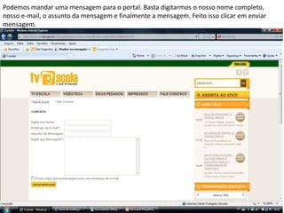 Podemos mandar uma mensagem para o portal. Basta digitarmos o nosso nome completo,
nosso e-mail, o assunto da mensagem e finalmente a mensagem. Feito isso clicar em enviar
mensagem.
 