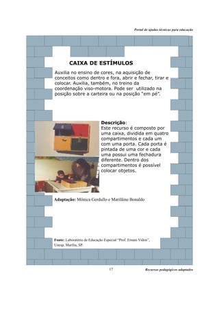 Portal de ajudas técnicas para educação




         CAIXA DE ESTÍMULOS
Auxilia no ensino de cores, na aquisição de
conceitos como dentro e fora, abrir e fechar, tirar e
colocar. Auxilia, também, no treino da
coordenação viso-motora. Pode ser utilizado na
posição sobre a carteira ou na posição “em pé”.




                             Descrição:
                             Este recurso é composto por
                             uma caixa, dividida em quatro
                             compartimentos e cada um
                             com uma porta. Cada porta é
                             pintada de uma cor e cada
                             uma possui uma fechadura
                             diferente. Dentro dos
                             compartimentos é possível
                             colocar objetos.




Adaptação: Mônica Gerdullo e Marilãine Bonaldo




Fonte: Laboratório de Educação Especial “Prof. Ernani Vidon”,
Unesp, Marília, SP.




                                   17                     Recursos pedagógicos adaptados
 