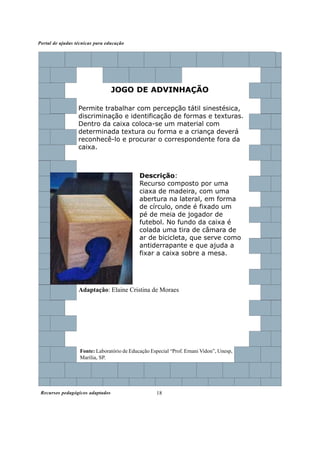 Portal de ajudas técnicas para educação




                                  JOGO DE ADVINHAÇÃO

                  Permite trabalhar com percepção tátil sinestésica,
                  discriminação e identificação de formas e texturas.
                  Dentro da caixa coloca-se um material com
                  determinada textura ou forma e a criança deverá
                  reconhecê-lo e procurar o correspondente fora da
                  caixa.



                                             Descrição:
                                             Recurso composto por uma
                                             ciaxa de madeira, com uma
                                             abertura na lateral, em forma
                                             de círculo, onde é fixado um
                                             pé de meia de jogador de
                                             futebol. No fundo da caixa é
                                             colada uma tira de câmara de
                                             ar de bicicleta, que serve como
                                             antiderrapante e que ajuda a
                                             fixar a caixa sobre a mesa.




                  Adaptação: Elaine Cristina de Moraes




                   Fonte: Laboratório de Educação Especial “Prof. Ernani Vidon”, Unesp,
                   Marília, SP.




 Recursos pedagógicos adaptados                      18
 