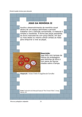 Portal de ajudas técnicas para educação




                                  JOGO DA MEMÓRIA II

                  Auxilia o desenvolvimento da memória visual
                  dentro de um espaço delimitado e permite
                  trabalhar com a atenção concentrada. O material é
                  simples e resistente. A forma das peças possibilita
                  ao aluno manuseá-las com pinça lateral, em dois
                  ou mais dedos ou mesmo utilizar ambas as mãos
                  para empurrar e virar as peças.




                                                     Descrição:
                                                     Jogo feito com tampas de
                                                     frascos de embalagens
                                                     para bolinhas de tênis e
                                                     com pares de figuras
                                                     coladas sobre a tampa.




                  Adaptação: Ariane Cibele Evangelista de Carvalho




                  Fonte: Laboratório de Educação Especial “Prof. Ernani Vidon”, Unesp,
                  Marília, SP.




 Recursos pedagógicos adaptados                     20
 