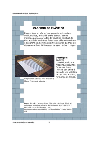 Portal de ajudas técnicas para educação




                               CADERNO DE ELÁSTICO

                  Proporciona ao aluno, que possui movimentos
                  involuntários, a escrita entre pautas, sendo
                  indicado para o portador de paralisia cerebral do
                  tipo atetóide. As linhas feitas com elástico auxiliam
                  e seguram os movimentos involuntários da mão do
                  aluno ao utilizar lápis ou giz de cera sobre o papel.




                                                                Descrição:
                                                                Caderno
                                                                confeccionado em
                                                                madeira, possuindo
                                                                furos nas duas
                                                                laterais por onde é
                                                                passado um elástico
                                                                de um lado a outro,
                                                                formando as linhas.
                  Adaptação: Eduardo José Manzini e
                  Elaine Cristina de Moraes.




                  Fonte: BRASIL. Ministério da Educação e Cultura. Material
                  pedagógico: manual de utilização. Rio de Janeiro: MEC / CENESP /
                  FENAME / APAE de São Paulo, 1980.
                  Laboratório de Educação Especial “Prof. Ernani Vidon”, Unesp, Marília
                  - SP




 Recursos pedagógicos adaptados                      38
 