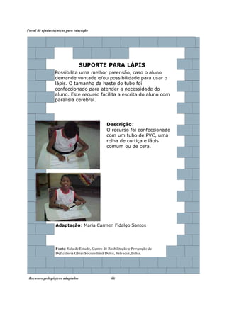 Portal de ajudas técnicas para educação




                                  SUPORTE PARA LÁPIS
                  Possibilita uma melhor preensão, caso o aluno
                  demande vontade e/ou possibilidade para usar o
                  lápis. O tamanho da haste do tubo foi
                  confeccionado para atender a necessidade do
                  aluno. Este recurso facilita a escrita do aluno com
                  paralisia cerebral.




                                                 Descrição:
                                                 O recurso foi confeccionado
                                                 com um tubo de PVC, uma
                                                 rolha de cortiça e lápis
                                                 comum ou de cera.




                  Adaptação: Maria Carmen Fidalgo Santos




                  Fonte: Sala de Estudo, Centro de Reabilitação e Prevenção de
                  Deficiência Obras Sociais Irmã Dulce, Salvador, Bahia.




 Recursos pedagógicos adaptados                     44
 