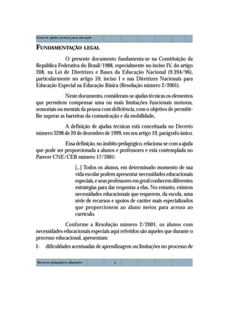 Portal de ajudas técnicas para educação


FUNDAMENTAÇÃO LEGAL
             O presente documento fundamenta-se na Constituição da
República Federativa do Brasil/1988, especialmente no inciso IV, do artigo
208, na Lei de Diretrizes e Bases da Educação Nacional (9.394/96),
particularmente no artigo 59, inciso I e nas Diretrizes Nacionais para
Educação Especial na Educação Básica (Resolução número 2/2001).
               Neste documento, consideram-se ajudas técnicas os elementos
que permitem compensar uma ou mais limitações funcionais motoras,
sensoriais ou mentais da pessoa com deficiência, com o objetivo de permitir-
lhe superar as barreiras da comunicação e da mobilidade.
            A definição de ajudas técnicas está conceituada no Decreto
número 3298 de 20 de dezembro de 1999, em seu artigo 19, parágrafo único.
             Essa definição, no âmbito pedagógico, relaciona-se com a ajuda
que pode ser proporcionada a alunos e professores e está contemplada no
Parecer CNE/CEB número 17/2001:
                           [...] Todos os alunos, em determinado momento de sua
                           vida escolar podem apresentar necessidades educacionais
                           especiais, e seus professores em geral conhecem diferentes
                           estratégias para dar respostas a elas. No entanto, existem
                           necessidades educacionais que requerem, da escola, uma
                           série de recursos e apoios de caráter mais especializados
                           que proporcionem ao aluno meios para acesso ao
                           currículo.
              Conforme a Resolução número 2/2001, os alunos com
necessidades educacionais especiais aqui referidos são aqueles que durante o
processo educacional, apresentam:
I-    dificuldades acentuadas de aprendizagem ou limitações no processo de

Recursos pedagógicos adaptados                4
 