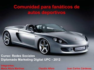 Comunidad para fanáticos de
               autos deportivos




Curso: Redes Sociales
Diplomado Marketing Digital UPC - 2012
Integrantes:
María Alicia Martínez   Claudia Alfaro   Juan Carlos Cárdenas
 
