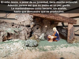 El niño Jesús, a pesar de su juventud, tiene mucho potencial.
      Además parece ser que su padre es un pez gordo.
         Le mantendremos como becario, sin sueldo,
           hasta que demuestre que es productivo.
 