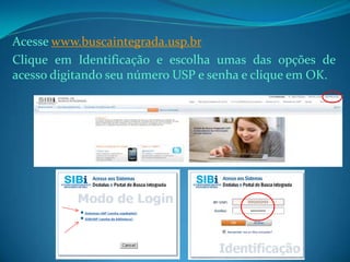 Acesse www.buscaintegrada.usp.br
Clique em Identificação e escolha umas das opções de
acesso digitando seu número USP e senha e clique em OK.
 