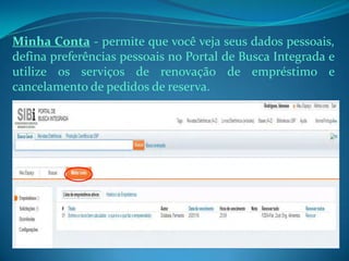 Minha Conta - permite que você veja seus dados pessoais,
defina preferências pessoais no Portal de Busca Integrada e
utilize os serviços de renovação de empréstimo e
cancelamento de pedidos de reserva.
 