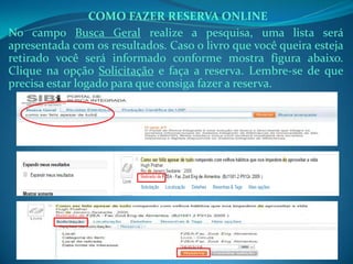 No campo Busca Geral realize a pesquisa, uma lista será
apresentada com os resultados. Caso o livro que você queira esteja
retirado você será informado conforme mostra figura abaixo.
Clique na opção Solicitação e faça a reserva. Lembre-se de que
precisa estar logado para que consiga fazer a reserva.
COMO FAZER RESERVA ONLINE
 