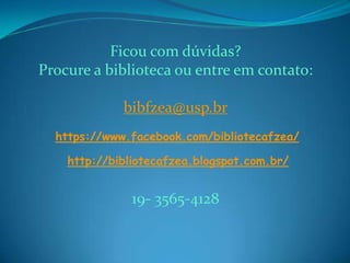 Ficou com dúvidas?
Procure a biblioteca ou entre em contato:
bibfzea@usp.br
https://www.facebook.com/bibliotecafzea/
http://bibliotecafzea.blogspot.com.br/
19- 3565-4128
 