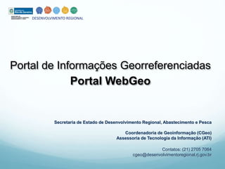 Portal de Informações Georreferenciadas 
Portal WebGeo 
Secretaria de Estado de Desenvolvimento Regional, Abastecimento e Pesca 
Coordenadoria de Geoinformação (CGeo) 
Assessoria de Tecnologia da Informação (ATI) 
Contatos: (21) 2705 7064 
cgeo@desenvolvimentoregional.rj.gov.br 
 