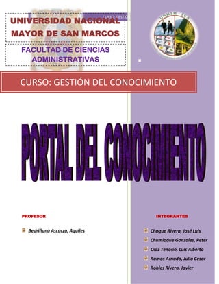 4158615-594995<br />FACULTAD DE CIENCIAS ADMINISTRATIVASUNIVERSIDAD NACIONAL MAYOR DE SAN MARCOS<br />-83623-1711785<br />CURSO: GESTIÓN DEL CONOCIMIENTO.<br />PROFESORINTEGRANTES<br />Bedriñana Ascarza, Aquiles Choque Rivera, José LuisChumioque Gonzales, PeterDíaz Tenorio, Luis AlbertoRamos Arnado, Julio CesarRobles Rivera, Javier <br />-815975-7620<br />RESUMEN<br />Con un portal del conocimiento pretende  generar un sistema de “Aprendizaje colaborativo”, como actividad social que es, implica a una comunidad de que comparte y adquieren nuevo conocimiento. <br />El objetivo consiste en facilitar el aprendizaje mediante el mecanismo de integración, administración y distribución del conocimiento entre los usuarios. De esta forma se crea un espacio donde ofrecemos una serie de herramientas colaborativas que les faciliten la puesta en común conjunta, así como el intercambio de ideas y conocimiento. <br />Los portales empresariales de conocimiento unen los mundos de la gerencia del conocimiento y de la inteligencia de negocio en un nuevo ambiente de escritorio.<br />En el milenio en el que vivimos el portal del conocimiento desempeñará un papel dominante en la instauración y diseminación de la empresa y el empleado virtual. <br />El cual brindara un solo punto de acceso personalizado a información relevante para permitir una mejor toma de decisión más rápida y mejor.<br />Estos portales más allá de cualquier empresa virtual, también apoyan a la captura y generación de conocimiento de las organizaciones. Incluyendo funciones, como mejores prácticas comunidades de interés, manejo de documentos y contextos, entre otros.<br />En general, como en la mayoría de las TI los portales de conocimiento no gozan de una definición única y sus funcionas se traslapan y se mezclan con la definición de las funciones de otras herramientas. Es así que es posible encontrar en lo textos que refieren a portales de conocimientos o a sus funciones, nombres como “sistemas de conocimiento”, “Portales de Información Empresarial” como una parte funcional de estos mismos portales o simple y llanamente, “portales de conocimiento”. En este caso particular está realidad es de lo portales de conocimiento como herramientas de TI es extensiva aún más, gracias a que el concepto o la filosofía misma de administración del conocimiento en las que se basa, aun no se encuentra del todo enunciada.<br />ABSTRACT<br />With a knowledge portal aims to create a system of quot;
cooperative learningquot;
 as a social activity which involves a community of sharing and acquiring new knowledge.<br />The aim is to facilitate learning through the integration mechanism, management and distribution of knowledge among users. This will create a space where we offer a range of collaborative tools to facilitate their joint sharing and exchange of ideas and knowledge.<br />Enterprise knowledge portals linking the worlds of knowledge management and business intelligence into a new desktop environment.<br />In the millennium we live in the knowledge portal will play a key role in the establishment and spread of the virtual company and the employee.<br />Which provides a single point of personalized access to relevant information to enable better decision making faster and better?<br />These portals beyond a virtual enterprise also support the capture and generation of knowledge in organizations. Including features such as best practices, communities of interest, document management and contexts, among others.<br />In general, as in most IT knowledge portals do not have a single definition and functions overlap and mingle with the definition of the functions of other tools. Thus it is possible to find texts that refer to knowledge portals or its functions, names such as quot;
knowledge systemsquot;
, quot;
Enterprise Information Portalsquot;
 as a functional part of the same sites, or just plain quot;
knowledge portals quot;
. In this particular case is actually of knowledge portals as tools of IT is more extensive, thanks to the concept or the very philosophy of knowledge management in which it is based, is still not fully stated.<br />PORTAL DE CONOCIMIENTO<br />DEFINICIÓN: <br />Es un sitio de internet: Es decir es una colección de páginas web relacionadas y comunes a un dominio de Internet o subdominio en la gigantesca World Wide Web de información (un gigantesco entramado de recursos de alcance mundial). A las páginas de un sitio web se accede frecuentemente a través de un URL raíz común llamado portada, que normalmente reside en el mismo servidor físico. Los URL organizan las páginas en una jerarquía, aunque los hiperenlaces entre ellas controlan más particularmente cómo el lector percibe la estructura general y cómo el tráfico web fluye entre las diferentes partes de los sitios. Algunos sitios web requieren una subscripción para acceder a ellos y este también puede ser el caso del portal de conocimiento para la UNMSM.<br />Está organizado para navegar a través de él: Así la información está organizada y estructurada para que se pueda navegar. Está organizada para poder sistematizarla y distribuirlo posteriormente. Constituye la esencia de la creación de la memoria organizacional, de ella depende una posterior decisión eficaz.<br />Tiene acceso a otros lugares web: El portal de conocimiento puede tener acceso rápido a noticias, información, servicios, aplicaciones y documentos relevantes personalizados relacionados a las actividades que realiza el usuario, en nuestro caso el estudiante de la UNMSM. El acceso a los datos debe resultar sencillo, no exigir demasiado tiempo ni especiales conocimientos técnicos o esfuerzos desproporcionados de comprensión.<br />IMPORTANCIA: <br />El portal del conocimiento tiene gran importancia pues constituye una forma de poner al alcance de profesores, alumnos y trabajadores todo el potencial de la universidad, para resolver problemas, mejorar los procesos, construir nuevos productos y publicaciones o mejorar los ya existentes, divulgar información de manera rápida y convertirlos en miembros activos de una red corporativa, o sea da al usuario la información que este necesita para su trabajo. Pretende que cada cual tenga la información necesaria en el momento oportuno sin que tenga que recurrir a terceros fuera de la universidad para conseguirla. Como puede verse un portal tiene gran importancia dentro de una universidad. Los portales de conocimiento unen los mundos de la gerencia del conocimiento y de la inteligencia de la organización en un nuevo ambiente de escritorio.<br />Hace que la universidad se convierta en una universidad de aprendizaje: Es decir una universidad que aprende es un formato de centro de estudios  que se centra en la gestión del intercambio del conocimiento a todos los niveles, jerárquicos y funcionales de la organización. Este tipo de organización universitaria asumiría que el conocimiento acumulado en sus miembros sólo tiene valor si fluye, de individuo a individuo; de grupo a grupo; de organización a organización. La definición básica sería: la universidad de aprendizaje es aquella que facilita el aprendizaje de todos sus miembros, compartiendo globalmente la información y experimenta en sí misma una transformación continua.<br />PERMITE AL ALUMNO:<br />Acceder a características que los estudiantes necesitan: Ya que el portal es una entrada por Web a la información, aplicaciones y conocimiento necesarias para el desempeño más eficiente de funciones. Abre conocimiento almacenado internamente en la universidad para sus usuarios, permitiendo la toma de decisiones informadas y sustentadas en experiencia. Un portal de conocimiento es un punto de convergencia  de los portales de información y contenidos (que organizan grandes acervos de contenido a partir de temas, ellos contenidos, cooperativos,  e especialistas, siendo capaces de implementar todos los servicios simultáneamente con contenidos personalizados conforme a perfil de los alumnos.<br />Permite acceder a información de la universidad: El portal de conocimiento es una forma más de portal, englobando información de estudiantes en un ambiente único formando métodos y herramientas que posibilitan la captura, organización de accesibilidad a los conocimientos, informaciones y experiencias que se dan dentro de la universidad.<br />USAR DOS INTERFACES<br />1. Utilice y analice conocimiento almacenado: Mediante una interfaz de producción de conocimiento lo que permite que el estudiante utilice y analice el conocimiento almacenado para generar nuevo conocimiento.<br />Genera nuevo conocimiento: Estos portales también apoyan a la captura y generación de conocimiento de la universidad (investigaciones y publicación de libros). Incluyendo funciones, como mejores prácticas comunidades de interés, manejo de documentos y contextos, entre otros.<br />Nuevas experiencias de su trabajo: Pues el portal de conocimiento para la universidad sería una forma de portal  que englobando información de estudiantes en  un lugar único en el que pueden transmitir sus experiencias y donde otros usuarios pueden tomarla para la solución de sus problemas.<br />2. Solución de problemas: Mediante la  Interfaz de obtención del conocimiento la cual facilita la comunicación y diseminación del conocimiento a los miembros de la universidad que lo necesitan y en el momento exacto, para solucionar nuevos problemas y mejorar la toma de decisiones.<br />CONTENIDO:<br />Categorías: El portal debe contar con habilidades mejoradas de búsqueda que reduzcan el tiempo de búsqueda de información deseada. Información direccionada y filtrada para que los estudiantes reciban solo lo que necesitan.<br />Temas de interés: Estos temas deberán estar relacionados a las actividades que realizan los integrantes de la universidad es decir ser una  interface altamente interactiva que provea información basada en los roles y preferencias de los estudiantes<br />CONSTITUIDO DE:  <br />Conjunto de herramientas tecnológicas: Tales como banco de ideas, universidad corporativa, base de conocimiento, comunidades prácticas, páginas amarillas, paginas azules y biblioteca virtual.<br />IMPLEMENTACIÓN EN LA UNMSM<br />¿Por qué debemos implementar un Portal de Conocimiento en la UNMSM?<br />Debe aplicarse un sistema de gestión del conocimiento en la UNMSM, ya que existe gran cantidad de información diversificada, que es administrada por algunos órganos de dirección, sin embargo no está siendo gestionada adecuadamente.<br />Por ejemplo:<br />Cuando un postulante desea buscar información acerca de la carrera a la que piensa postular.<br />Cuando ingresó y empieza su proceso de matrícula<br />Cuando ya es estudiante y necesita información de cursos, temas, profesores, oficinas de la universidad etc.<br />Cuando termina la carrera y todo el proceso de titulación que conlleva<br />Cuando es egresado <br />A todos los colaboradores de la UNMSM para conocer el funcionamiento de la universidad y poder desarrollar bien su trabajo<br />A las personas externas a la universidad que desean buscar información acerca de ésta.<br />1) BANCO DE IDEAS<br />1.1) Marco Teórico:<br />Un banco de ideas es un sitio Web donde la gente puede intercambiar comentarios, compartir, o discutir nuevas ideas. Algunos bancos de ideas son desarrollados con el propósito de desarrollar nuevos inventos o tecnologías. Muchas corporaciones han instalado bancos internos de ideas para recoger las ideas de sus empleados y mejorar el proceso de innovación de su empresa y así aprovechar la creatividad de sus empleados. Algunos bancos de ideas emplean un sistema de votación para estimar el valor de las ideas. La teoría en la que reposa el concepto de banco de ideas es que si un gran número de personas trabajan en un proyecto o en el desarrollo de una idea, cuando esta se convierta en realidad, se adaptará a la perfección a lo que querían los que participaron en ella.<br />Los colaboradores poseen un conocimiento  global de la organización y del mercado, el banco de ideas es una de las formas de aprovechar ese conocimiento, o sea un banco de datos en el que todos los colaboradores pueden dar sus ideas buscando la mejora continua.<br />Tiene dos objetivos importantes:<br />Proporcionar y compartir los conocimientos en la organización a fin de que cada colaborador pueda dar sugerencias en el proceso de desarrollo y contribuir con ideas que contribuyan a la mejora continua de la organización.<br />Desarrollar la actitud creativa de los colaboradores por medio de la elaboración e implementación de proyectos de interés de la organización.<br />1.2) Para la UNMSM:<br />Los trabajadores con los que cuenta la UNMSM tanto en la plana docente, administrativa y colaboradores en general, son profesionales de alto nivel académico y con diversos estudios.<br />Todos ellos cuentan con gran cantidad de conocimientos e ideas que al ser compartidas, intercambiadas y debatidas, pasarán del campo imaginario o ficticio, al campo de las realizaciones e implementaciones, generando así un proceso de innovación que ayudará a la mejora continua de la universidad.<br />Son ellos los que conocen y viven la realidad misma en la que desarrollan sus actividades, y es por eso que conocen bien cuales son los problemas de la universidad y que cosas se tendrían que hacer para solucionarlos.  <br />Es por eso que a través del Banco de Ideas estaremos aprovechando todo el conocimiento, creatividad y potencial de los colaboradores de la universidad, y cuando estas ideas planteadas se pongan en marcha, les será más fácil a ellos adaptarse y formar parte de los proyectos que se ejecuten.<br />De esta manera estaríamos alcanzando los dos principales objetivos del Banco de Ideas:<br />Los profesionales sanmarquinos podrán compartir sus conocimientos e ideas, aportando así al desarrollo de la universidad.<br />Los colaboradores desarrollarán actitud creativa, ya que la universidad al tomar en cuenta sus ideas, hará que ellos se sientan importantes en su funcionamiento.<br />2) UNIVERSIDAD COORPORATIVA<br />1.1) Marco Teórico:<br />Desarrollar una Universidad Corporativa en cualquier entidad o empresa  apunta hacia el hacer de la educación y del aprendizaje una ventaja competitiva que permita el logro de los objetivos. Una Universidad Corporativa ayuda a los colaboradores a alcanzar las metas brindando desarrollo personal, eficiencia operativa, apoyo al desempeño, y herramientas de entrenamiento. Un valor agregado de la Universidad Corporativa, es que obligatoriamente contribuye con la gestión del conocimiento. Hace posible que el conocimiento tácito se vuelva explícito, el saber se vuelve organizacional, las mejores prácticas se determinan y se comparten, es indiscutiblemente una herramienta que permite que la organización se convierta en una organización que aprende.<br />La popularidad de las Universidades Corporativas descansa en la necesidad de resolver la formación de los empleados de una compañía, de forma que las personas sean el elemento diferenciador y clave para la competitividad de la empresa. En un mundo como el de hoy en día donde las tecnologías de la información están al alcance de todos y donde las empresas deben competir en un mercado global, son las personas que conforman una organización su elemento diferenciador y lo que puede hacerlas más competitivas. Son las personas las que desarrollan nuevas estrategias de negocio y las que contribuyen con su conocimiento y experiencia a crear las ideas y el liderazgo, que hacen que una empresa tenga éxito. Al crear una Universidad Corporativa existen una serie de nuevos objetivos que deben formar parte del alcance de la formación como el conseguir ser un instrumento para la notoriedad y prestigio de la compañía y de su oferta formativa, tanto interna como externamente. También es importante convertir la formación en algo unificador y corporativo geográficamente que facilite la transmisión de valores y cultura de compañía, así como asegurar que la formación está alineada con las competencias requeridas para la evolución profesional.<br />Existen varias áreas en las que las Universidades Corporativas pueden desarrollar su actividad, como es la formación a empleados, candidatos y colaboradores, publicaciones, innovación, titulaciones y gestión administrativa. La formación a empleados, candidatos y colaboradores, suele ser un ámbito en el que se centran la mayoría de Universidades Corporativas. Es menos habitual que éstas asuman funciones de investigación o innovación.<br />Objetivos <br />Generar oportunidades de aprendizaje orientando al desarrollo de conocimiento del modelo estratégico de la institución.<br />Ofrecer múltiples modalidades de educación (presencial y virtual) en la unmsm.<br />Promover el uso de la Tecnología de Información y comunicación<br />Fomentar una cultura de cambio de aprendizaje<br />Desarrollar colaboradores que impacten en la visión de la organización<br />Crear de un sistema de evaluación para medir el desarrollo del empleado<br />Modalidades <br />Los programas que se ofrecen  a través de la Universidad Corporativa son impartidos en formato: <br />Internet: Los participantes interactúan a través de programas en línea (Internet) lo que les da una gran flexibilidad en cuanto a horarios y ubicación geográfica.<br />Presencial: Impartición de los programas de manera presencial.<br />Semipresenciales o híbridos: Combinaciones entre los distintos medios de impartición, con el fin de incrementar el número de recursos disponibles para el aprendizaje de los participantes.<br />Beneficios que brindaría<br />Alineación de los objetivos de la empresa y los objetivos de capacitación.<br />Generación y acumulación de conocimientos.<br />Creación de un modelo de formación del Capital Humano propio de la empresa.<br />Administración de la formación mediante el uso de herramientas tecnológicas como BlackBoard (BB) y Web Tec.<br />Reducción en costos por el uso de canales de distribución masivos (Internet).<br />Flexibilidad en el diseño de programas, contenidos y uso de los diversos medios de entrega: Internet, Presencial y Mixto.<br />Diseño curricular a la medida.<br />Generación de valor para los accionistas.<br />También se puede contar con:<br />Fábrica de Cursos producidos en la Universidad Virtual<br />Centro de Evaluación.<br />Sistema de control académico automatizado.<br />Capacitación estandarizada y de alta calidad con modelos innovadores.<br />Reducción de costos a través de la optimización de la inversión en capacitación y desarrollo.<br />Acceso a cualquier programa con los mejores instructores y tutores con experiencia en modelos educativos.<br />1.2) A la UNMSM:<br />La UNMSM  debe contar  Universidad Corporativa  que le  permita garantizar la educación correcta y oportuna de todos los empleados, colaboradores y alumnos, y que esa educación esté alineada con los objetivos a los que está orientado la universidad que es la formación de profesionales competitivos en el ámbito laboral.<br />Las necesidades de desarrollo y formación de las personas son lo que proporciona a las Universidades Corporativas su razón de ser por tal motivo deben ser implantadas en las instituciones donde se encargan de la formación profesional como es el caso de la UNMSM.<br />El establecimiento de titulaciones propias es un elemento clave que permite poner en VALOR la formación impartida por la compañía y que contribuye de forma diferencial a todos los objetivos. Es en este aspecto, donde la colaboración con una universidad se convierte en un factor decisivo, ya que a través del programa de titulaciones se otorgan títulos universitarios reconocidos públicamente, que permiten que los empleados a través de la formación que reciben y de un trabajo individual guiado y tutorizado, no solamente incrementen sus conocimientos y se desarrollen profesionalmente, sino que los pongan en valor mediante títulos oficiales. Como es el caso de La Universidad Corporativa everis  que tiene tres programas de títulos propios: postgrado en sistemas de información, máster de consultoría en finanzas y máster de consultoría en telecomunicaciones.<br />3) BASE DE CONOCIMIENTOS<br />1.1) Marco Teórico:<br />Una Base de Conocimiento es un tipo especial de base de datos para la gestión del conocimiento. Provee los medios para la recolección, organización y recuperación computarizada de conocimiento.<br />Las bases de conocimiento se han clasificado en dos grandes tipos:<br />Bases de conocimiento leíbles por máquinas; diseñadas para almacenar conocimiento en una forma legible por el computador, usualmente con el fin de obtener razonamiento deductivo automático aplicado a ellas. Contienen una serie de datos, usualmente en la forma de reglas que describen el conocimiento de manera lógicamente consistente.<br />Bases de conocimiento leíbles por Humanos; están diseñadas para permitir a las personas acceder al conocimiento que ellas contienen, principalmente para propósitos de aprendizaje. Estas son comúnmente usadas para obtener y manejar conocimiento explicito de las organizaciones, incluyen artículos, White papers, manuales de usuario y otros. El principal beneficio que proveen las bases de conocimiento es proporcionar medios de descubrir soluciones a problemas ya resueltos, los cuales podrían ser aplicados como base a otros problemas dentro o fuera del mismo área de conocimiento. <br />El más importante aspecto de una base de conocimiento es la calidad de la información que esta contiene. Las Mejores Bases de Conocimiento tienen artículos cuidadosamente redactados que se mantiene al día, un excelente sistema de recuperación de información (Motor de Búsqueda), y un delicado formato de contenido y estructura de clasificación. Una Base de Conocimiento puede usar una ontología para especificar su estructura (tipos de entidades y relaciones) y su esquema de clasificación. <br />Determinando qué tipo de información es capturada, y dónde se encuentra la información en una base de conocimiento es algo que es determinado por los procesos que respaldan al sistema. Una estructura robusta de procesos es la columna vertebral de cualquier Base de Conocimiento.<br />1.2) A la UNMSM:<br />La  UNMSM cuenta con 20 facultades agrupadas en 6 áreas académicas, en las cuales se ofrece 60 programas de pregrado, 77 maestrías y 27 doctorados; siendo así la universidad que cuenta con mayor cantidad de programas de estudio, tanto para pregrado como posgrado, en el Perú.<br />Esto conlleva a que exista una gran cantidad de conocimientos, procesos y tareas que se tienen que gestionar;  A lo largo de los años se han presentado diversidad de de dificultades y problemas los cuales de alguna manera se han ido solucionando, teniendo almacenada y organizada toda esta información nos proveen de soluciones rápidas para un sin número de circunstancias que se nos presenten, siempre y cuando exista  un formato de búsqueda de información  que nos permita ubicarla de manera rápida y precisa.<br />4) COMUNIDADES PRÁCTICAS<br />Una Comunidad practica es «un grupo de personas que comparten una preocupación, un conjunto de problemas o un interés común acerca de un tema, y que profundizan su conocimiento y pericia en esta área a través de una interacción continuada» <br />301053556515La web social, sus servicios y su filosofía, han atraído las miradas de los medios de comunicación y han abierto las cautelosas expectativas de unos mercados que no olvidan las consecuencias del estallido de la burbuja tecnológica, pero también está cambiado, en mayor o menor medida, la visión de algunos ámbitos como el periodismo y los medios de comunicación, la publicidad, la educación, las relaciones empresariales, la política, etc., y, por supuesto, la relación con la web y sus posibilidades. El saber aplicarlos es ahí una de las claves de su éxito: su capacidad para ser aplicadas a cualquier área<br />Según el autor Wcenger (1998) quien en uno de sus libros fijó las tres premisas o dimensiones –como él las denomina– en las que se asienta Las comunidades de prácticas: el compromiso mutuo, la empresa conjunta y el repertorio compartido. Veámoslas una por una:<br />– Compromiso mutuo. El hecho de que cada miembro de la CP comparta su propio conocimiento y reciba el de los otros tiene más valor que el poder que, en otros círculos más clásicos, parece adquirir el que lo sabe todo. El conocimiento parcial de cada uno de los individuos es lo que le da valor dentro de la CP.<br />– Empresa conjunta. La CP debe tener unos objetivos y necesidades que cubrir comunes, aunque no homogéneos. Cada uno de los miembros de la CP puede comprender ese objetivo de una manera distinta, pero aun así compartirlo. Los intereses y las necesidades pueden ser distintos y, por tanto, negociados, pero deben suponer una fuente de coordinación y de estímulo para la CP.<br />-26035128270– Repertorio compartido. Con el tiempo la CP va adquiriendo rutinas, palabras, herramientas, maneras de hacer, símbolos o conceptos que ésta ha producido o adoptado en el curso de su existencia y que han formado parte de su práctica. <br />Muchos grupos de personas grupos o comunidades que existen hoy en día tienen la necesidad de poder conocer más acerca de las actividades que ellos realizan, es decir un lugar donde puedan abordar un tema de interés propio de cada comunidad de esta manera intercambiar y generar conocimientos en beneficio de una determinada comunidad y de la sociedad es por eso que sería una herramienta tecnológica a implementar en la UNMSM. <br />Las diversas comunidades que pueden fomentar en la  UNMSM SON: <br />En lo académico:<br />Comunidad creada con el fin de que los  jóvenes descubran y desarrollen su potencial para tener un impacto positivo en la sociedad. (AIASEC).<br />Comunidad académicas de profesores que realizan investigaciones sobre una determinada especialidad (medicina, política, negocios, etc.).<br />En lo cultural:<br />Comunidades culturales, aquellos que se abarcan lo propio de una sociedad fomentando los rasgos típicos, danzas, comida, zonas turísticas, etc.<br />En lo social:<br />Existen comunidades sociales dentro de la universidad y a las cuales no le presta mucha atención estos prohíben todo tipo de discriminación (racial, orientación sexual), protección del medio ambiente, protección de los animales, etc. <br />En lo económico:<br />Grupos de interés que se encargan de intercambiar información acerca de las viabilidades que pueden existir en el mercado para  así poder obtener utilidades en el corto y largo plazo.<br />5) PÁGINAS AZULES<br />Resulta muy beneficioso que una organización como es la UNMSM tenga informaciones actuales de aquellas personas que en algún momento estuvieron dentro de ella y de aquellas que se encuentran en contacto con la misma, es por eso que la principal Función de esta herramienta en tener contacto con las personas externas a la universidad.<br />Una página de color azul es similar a una página amarilla. La gran diferencia entre uno y otro es que las páginas azules contienen información sobre las personas externas a la organización, por ejemplo:<br />Egresados: Aquí encontraremos información acerca de los estudiantes que  ya se encuentran fuera de la casa de estudios.<br />Convenios: Aquí encontraremos información acerca de las instituciones que está relacionada con la UNMSM.<br />Contactos internacionales: Aquí se ubicaran aquellas instituciones, universidades  con los que se pueden obtener acreditaciones internacionales y de las cuales tenemos información.<br />Empresas relacionadas: Aquí están ubicadas aquellas empresas externas que trabajan con la universidad por ejemplo,  Services, banco financiero.<br />6) PÁGINAS AMARILLAS<br />1.1) Introducción<br />Las páginas amarillas, son directorios de teléfonos y direcciones, para los servicios que se encuentran en una ciudad o localidad. Es por medio de las páginas amarillas, que uno puede hallar, aquel servicio específico, que se está buscando. Su ventaja, es que ordenan los servicios de manera alfabética, y por grupos o categorías.<br />Cuando queramos obtener información acerca de alguna dependencia, facultad o de alguna disciplina del saber necesitamos de una herramienta como son las páginas amarillas de la UNMSM que nos brindara dicha información, logrando obtener información y conocimientos de lo que deseamos encontrar.<br />Establecer una ficha base<br />Para establecer una ficha base debemos coordinar con las diversas dependencias y facultades  de la universidad agrupándolos por categorías y elaborar un listado común que ayude a orientar mejor al lector y se pueda fijar el conocimiento de las diversas dependencias y facultades  de la UNMSM.<br />Esta ficha solo recoge la información básica de las diversas dependencias y facultades  de la universidad, sin embargo cada una de ellas mantiene su propia página web en la cual detalla su información.<br />2849245274955-207010179705<br />7) BIBLIOTECA VIRTUAL<br />Las Bibliotecas Virtuales, que están creándose cada vez en mayor número, son similares a las tradicionales Bibliotecas Públicas, pero los libros no se encuentran realizados en papel sino en otro soporte, en formatos de textos digitalizados, ya sea en uno u otro programa, con claves o sin claves, y algunos imprimibles, mientras que otros no dan esa opción.<br />Ventajas:<br />Entre las ventajas que posee esta nueva forma de presentación de la Biblioteca, se pueden mencionar:<br />No hay horarios para consultas o retiros. Se visita en el momento en que uno disponga.Tienen acceso a ella todas las personas, aunque no puedan trasladarse a una Biblioteca Tradicional por problemas de diversa índole; incluso hay textos en Braille en la red, para dar acceso a invidentes.No hay que retirar, trasladar y devolver los libros, con apuro en ocasiones, pues en las bibliotecas tradicionales, son requeridos por otros lectores.Los libros digitales no se estropean ni desgastan.<br />El libro de papel seguirá siendo el ideal para quienes gustan de leer en la cama, o para llevar a la playa o a lugares de vacaciones o descanso. De ninguna manera, la Biblioteca Digital desplazará a la Biblioteca Tradicional, pero lo importante es que abre un nuevo camino para nuevos lectores, o para incentivar en los lectores otro tipo de soporte y acceso a otras obras y a Bibliotecas de lugares distantes, que antes de estas nuevas Tecnologías de la Información y de la Comunicación, el investigador estaba muchas veces imposibilitado de consultar.<br />Las Bibliotecas Virtuales no necesitan de mobiliario ni amplios estantes, si bien dependen de un software y un servidor donde se instala el sitio.<br />Quizás no sea notable en un futuro cercano que la quot;
Biblioteca Virtualquot;
 resulte muy rentable, pero lo importante es permitir la transmisión del conocimiento, el acceso a la información y el incentivo de la investigación, tres de los objetivos más importantes de cualquier medio similar.<br />Finalidad:<br />Pero quizás la finalidad más importante, por lo que hay que apoyar y expandir las bibliotecas virtuales, es el elemento esencialmente auxiliar de la enseñanza, que se hace también más accesible con estas nuevas formas de comunicación, con los estudios a distancia, que van poco a poco presentando más opciones. En conclusión lograr que el visitante encuentre material interesante para su formación, y para acrecentar su patrimonio cultural.<br />Las Organizaciones Gubernamentales relacionadas con la Educación y las Universidades están sumándose a la formación de Bibliotecas Virtuales y archivos de documentación para investigación. Se forman consorcios para lograr un mayor  aprovechamiento de los recursos y del trabajo en común y cooperativo. Así van armándose diversos tipos de bibliotecas, de acceso libre, privadas, especializadas, con abonos, escolares y otras.<br />Beneficios:<br />Permite entre sus beneficios, armar y publicar en línea Revistas Electrónicas; también enlazar con otras direcciones que permitan complementar lecturas, visitar páginas de autores, significados, notas y ampliaciones sobre las distintas temáticas a investigar.<br />En ocasiones se pueden encontrar libros electrónicos que no tienen su versión impresa, puesto que es más accesible y a mucho menor costo dicha edición. Y es un medio ideal para ir conociendo autores noveles.<br />Desafíos:<br />La concreción masiva de Bibliotecas virtuales por el momento es una tarea compleja por cuanto requiere de recursos económicos extraordinarios, un capital humano adecuado en número y capacidades, una masificación de equipos conectados a la red, una cooperación entre bibliotecas que establezcan convenios serios, como asimismo la interacción con un usuario responsable.<br />1.2) A la UNMSM:<br />La biblioteca virtual de la UNMSM hace uso de tecnología multimedia y puede guiar al usuario a través de diferentes sistemas para encontrar colecciones en diferentes sitios, conectados a través de sistemas de computo y telecomunicaciones”. <br />En esta era de la información, uno de los principales problemas que tiene el sistema de biblioteca virtual de la UNMSM es que no es muy interactivo y le falta una mejor presentación  que de alguna manera podría mejorar la visualización y búsqueda más rápida de la información.<br />Capital Humano: Se necesitan personas altamente calificadas y con una sólida ética profesional, al ser ellos quienes facilitan la transferencia del conocimiento.<br />La gestión del conocimiento en una biblioteca virtual, está orientada a identificar, adquirir, organizar, utilizar, almacenar el material digital / electrónico y a distribuir y compartir el conocimientos que se produce en el mundo, facilitando una mayor visibilidad y difusión.<br />Conclusiones: La gestión del conocimiento en las bibliotecas debe ser un tema altamente sensible en su accionar, para lograr este objetivo es indispensable que las bibliotecas cuenten con un personal capacitado y que logre una empatía con el usuario y con el medio<br />3519805488955715115570<br />BIBLIOGRAFÍA:<br />Libro didáctico de GC en portugués<br />Libro didáctico de GC en español<br />Tercera Fuente: Portal 03<br />http://www.itesm.mx/va/dide2/doctos_2007/comunidades%20practica-1.pdf<br />http://www.uoc.edu/rusc/2/2/dt/esp/sanz.pdf<br />