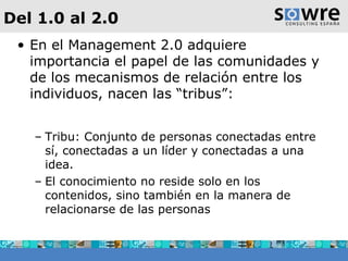 Del 1.0 al 2.0 En el Management 2.0 adquiere importancia el papel de las comunidades y de los mecanismos de relación entre los individuos, nacen las “tribus”:  Tribu: Conjunto de personas conectadas entre sí, conectadas a un líder y conectadas a una idea. El conocimiento no reside solo en los contenidos, sino también en la manera de relacionarse de las personas 