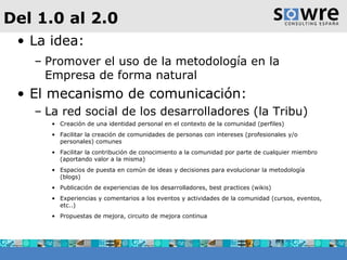 Del 1.0 al 2.0 La idea: Promover el uso de la metodología en la Empresa de forma natural El mecanismo de comunicación: La red social de los desarrolladores (la Tribu) Creación de una identidad personal en el contexto de la comunidad (perfiles) Facilitar la creación de comunidades de personas con intereses (profesionales y/o personales) comunes Facilitar la contribución de conocimiento a la comunidad por parte de cualquier miembro (aportando valor a la misma) Espacios de puesta en común de ideas y decisiones para evolucionar la metodología (blogs) Publicación de experiencias de los desarrolladores, best practices (wikis) Experiencias y comentarios a los eventos y actividades de la comunidad (cursos, eventos, etc..) Propuestas de mejora, circuito de mejora continua 