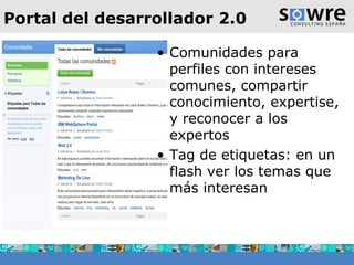 Portal del desarrollador 2.0 Comunidades para perfiles con intereses comunes, compartir conocimiento, expertise, y reconocer a los expertos Tag de etiquetas: en un flash ver los temas que más interesan  