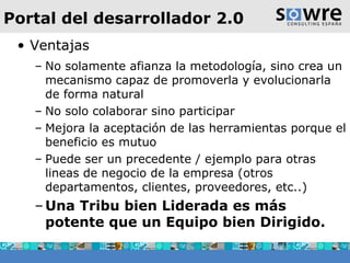 Portal del desarrollador 2.0 Ventajas No solamente afianza la metodología, sino crea un mecanismo capaz de promoverla y evolucionarla de forma natural No solo colaborar sino participar Mejora la aceptación de las herramientas porque el beneficio es mutuo Puede ser un precedente / ejemplo para otras lineas de negocio de la empresa (otros departamentos, clientes, proveedores, etc..) Una Tribu bien Liderada es más potente que un Equipo bien Dirigido. 