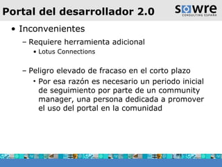Portal del desarrollador 2.0 Inconvenientes Requiere herramienta adicional Lotus Connections Peligro elevado de fracaso en el corto plazo Por esa razón es necesario un periodo inicial de seguimiento por parte de un community manager, una persona dedicada a promover el uso del portal en la comunidad 